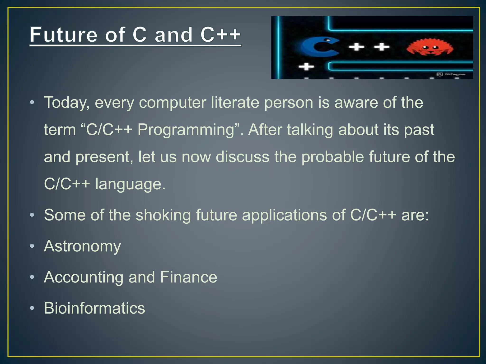 • Today, every computer literate person is aware of the term “C/C++ Programming”. After talking about its past and present, let us now discuss the probable future of the C/C++ language. • Some of the shoking future applications of C/C++ are: • Astronomy • Accounting and Finance • Bioinformatics 