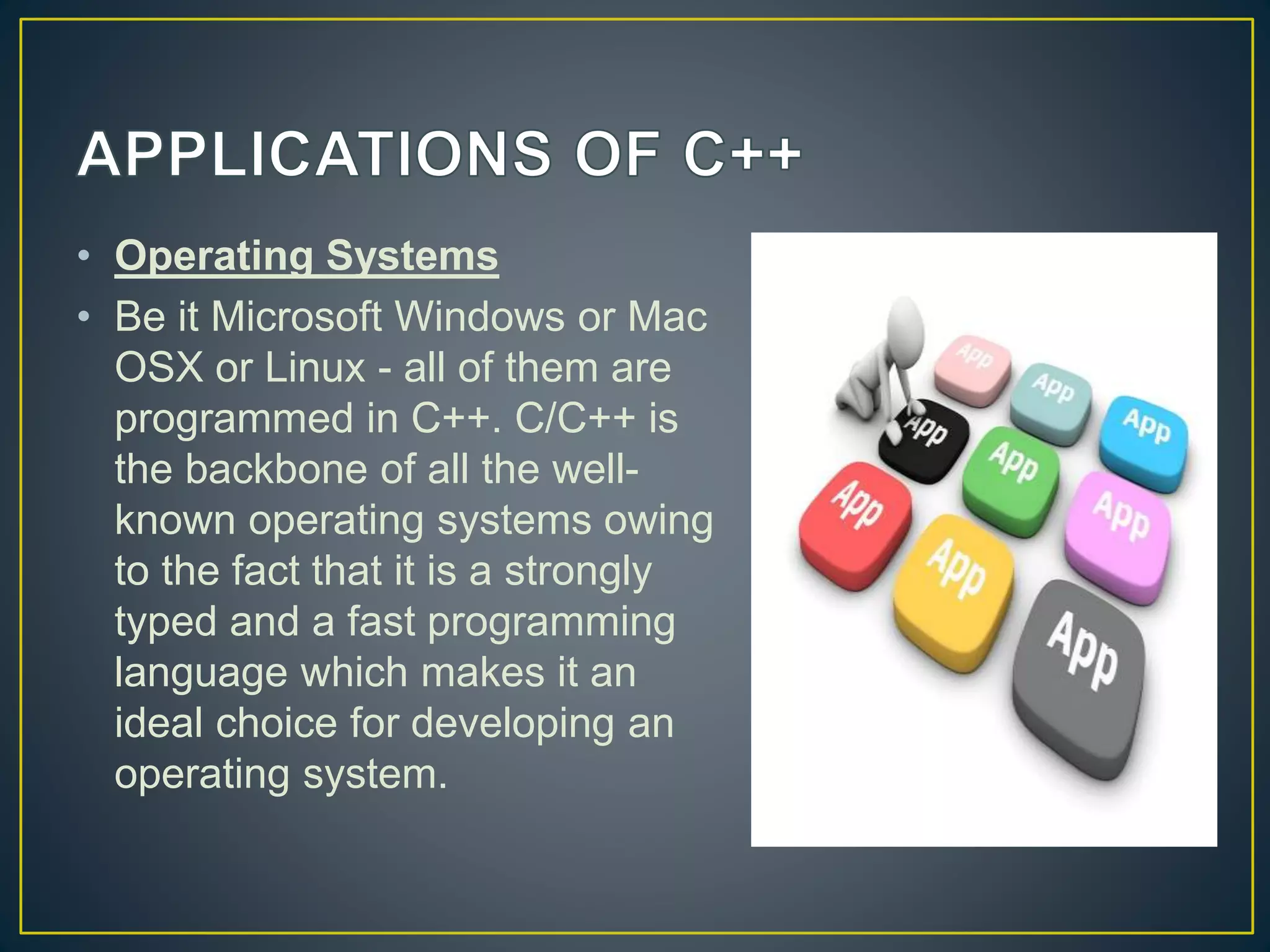 • Operating Systems • Be it Microsoft Windows or Mac OSX or Linux - all of them are programmed in C++. C/C++ is the backbone of all the well- known operating systems owing to the fact that it is a strongly typed and a fast programming language which makes it an ideal choice for developing an operating system. 
