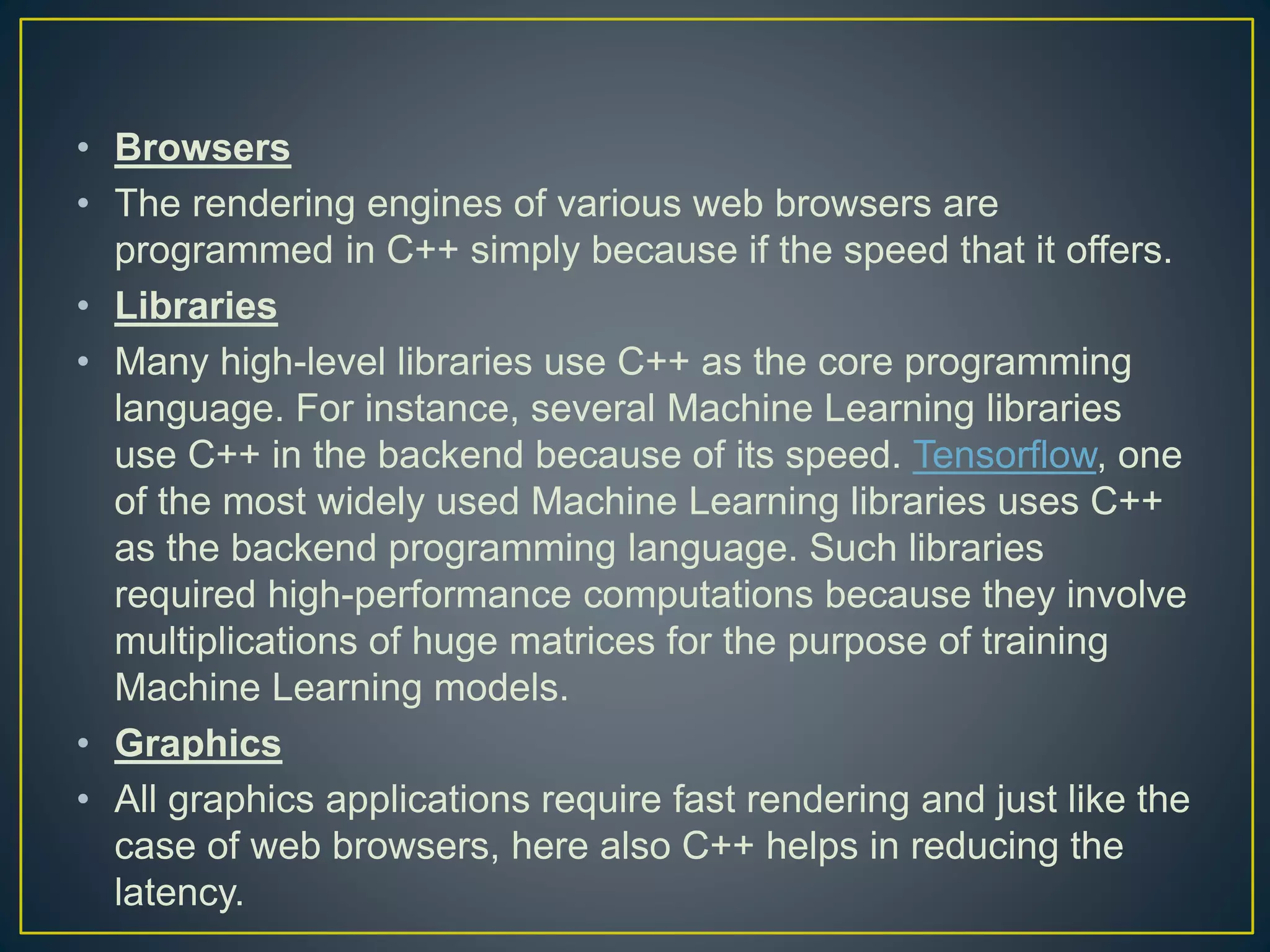 • Browsers • The rendering engines of various web browsers are programmed in C++ simply because if the speed that it offers. • Libraries • Many high-level libraries use C++ as the core programming language. For instance, several Machine Learning libraries use C++ in the backend because of its speed. Tensorflow, one of the most widely used Machine Learning libraries uses C++ as the backend programming language. Such libraries required high-performance computations because they involve multiplications of huge matrices for the purpose of training Machine Learning models. • Graphics • All graphics applications require fast rendering and just like the case of web browsers, here also C++ helps in reducing the latency. 