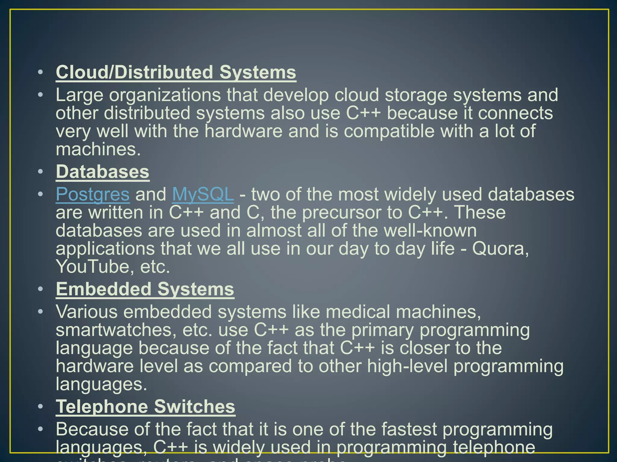 • Cloud/Distributed Systems • Large organizations that develop cloud storage systems and other distributed systems also use C++ because it connects very well with the hardware and is compatible with a lot of machines. • Databases • Postgres and MySQL - two of the most widely used databases are written in C++ and C, the precursor to C++. These databases are used in almost all of the well-known applications that we all use in our day to day life - Quora, YouTube, etc. • Embedded Systems • Various embedded systems like medical machines, smartwatches, etc. use C++ as the primary programming language because of the fact that C++ is closer to the hardware level as compared to other high-level programming languages. • Telephone Switches • Because of the fact that it is one of the fastest programming languages, C++ is widely used in programming telephone 