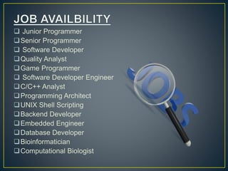  Junior Programmer
Senior Programmer
 Software Developer
Quality Analyst
Game Programmer
 Software Developer Engineer
C/C++ Analyst
Programming Architect
UNIX Shell Scripting
Backend Developer
Embedded Engineer
Database Developer
Bioinformatician
Computational Biologist
 