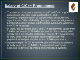 • The amount of money you make as a C and C++ programmer
depends on your skill level, qualifications, and
expertise. Implementation of complex data structures and
algorithms in C/C++ definitely gives you an upper edge over a
person who simply knows just the basic syntax and working of
the C/C++ language.
• In India, the pay scale of a C and C++ programmer varies from
2 lakhs per annum to 30 lakhs per annum. For a novice, who
simply did a 2-3 months certification course of C programming
is likely to be hired by a small-scale organization. His
paycheck would probably be around 2 lakhs per annum.
• A person expert in C/C++ with 5+ years of coding experience
is likely to be hired by MNC’s. As a professional, this is
expected to develop operating and embedded systems.
 