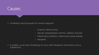 Causes
 GI bleeding may be grouped into several categories:
1. Anatomic (diverticulosis)
2. Vascular (angiodysplasia, ischemic, radiation-induced)
3. Inflammatory (infectious, inflammatory bowel disease)
4. Neoplastic
 In addition, acute lower GI bleeding can occur after therapeutic interventions such as
polypectomy.
 