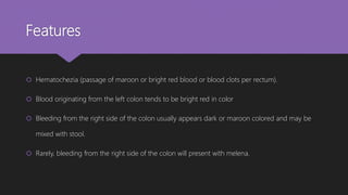 Features
 Hematochezia (passage of maroon or bright red blood or blood clots per rectum).
 Blood originating from the left colon tends to be bright red in color
 Bleeding from the right side of the colon usually appears dark or maroon colored and may be
mixed with stool.
 Rarely, bleeding from the right side of the colon will present with melena.
 
