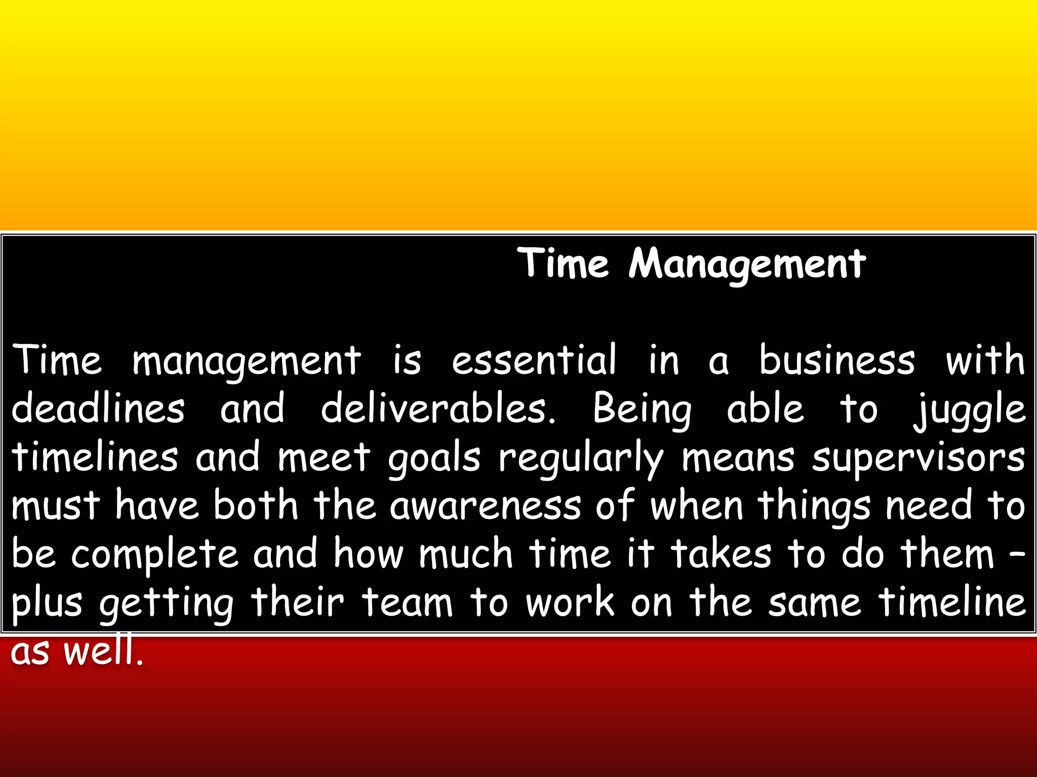 Time Management
Time management is essential in a business with
deadlines and deliverables. Being able to juggle
timelines and meet goals regularly means supervisors
must have both the awareness of when things need to
be complete and how much time it takes to do them –
plus getting their team to work on the same timeline
as well.
 