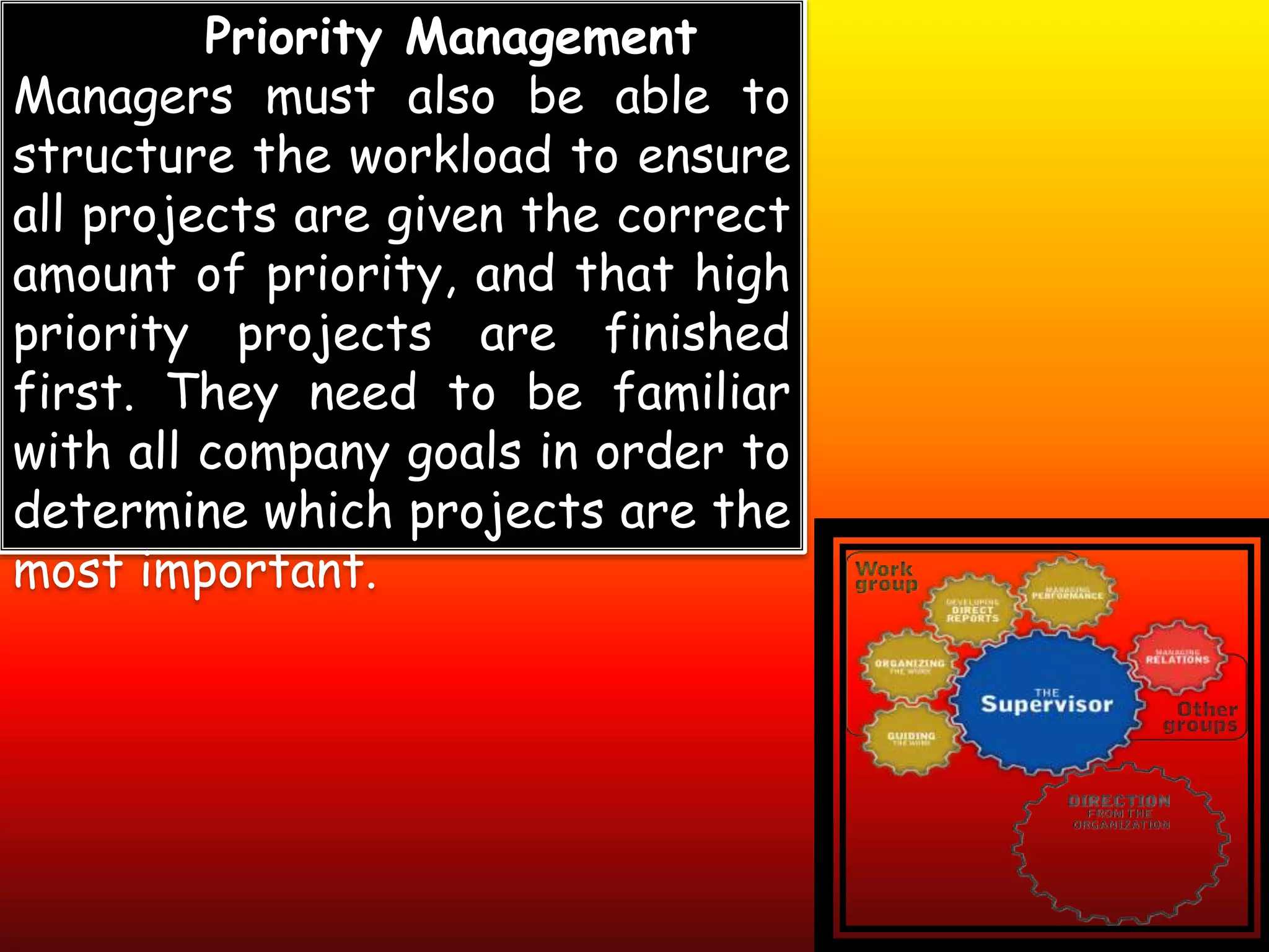 Priority Management
Managers must also be able to
structure the workload to ensure
all projects are given the correct
amount of priority, and that high
priority projects are finished
first. They need to be familiar
with all company goals in order to
determine which projects are the
most important.
 