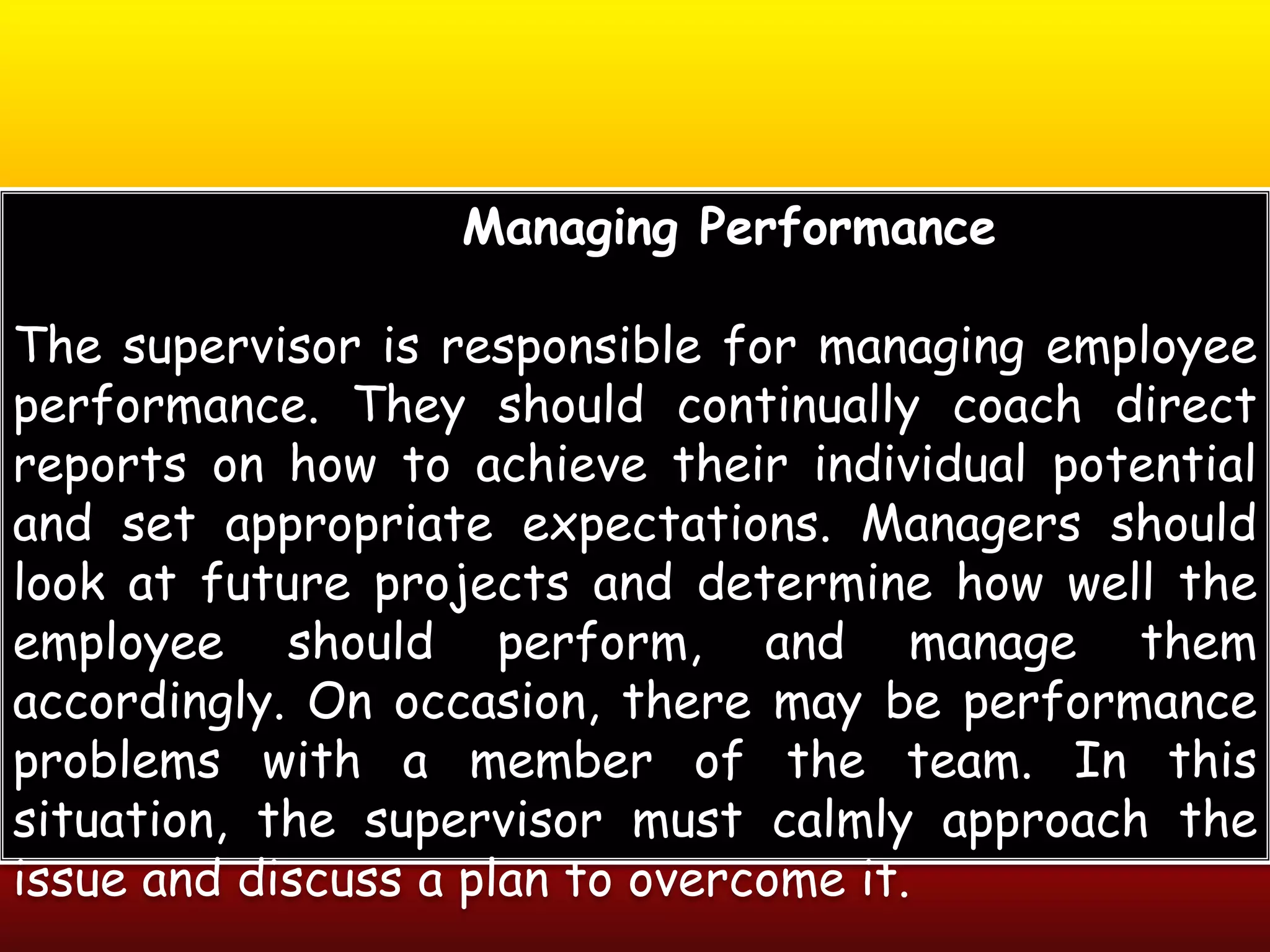 Managing Performance
The supervisor is responsible for managing employee
performance. They should continually coach direct
reports on how to achieve their individual potential
and set appropriate expectations. Managers should
look at future projects and determine how well the
employee should perform, and manage them
accordingly. On occasion, there may be performance
problems with a member of the team. In this
situation, the supervisor must calmly approach the
issue and discuss a plan to overcome it.
 