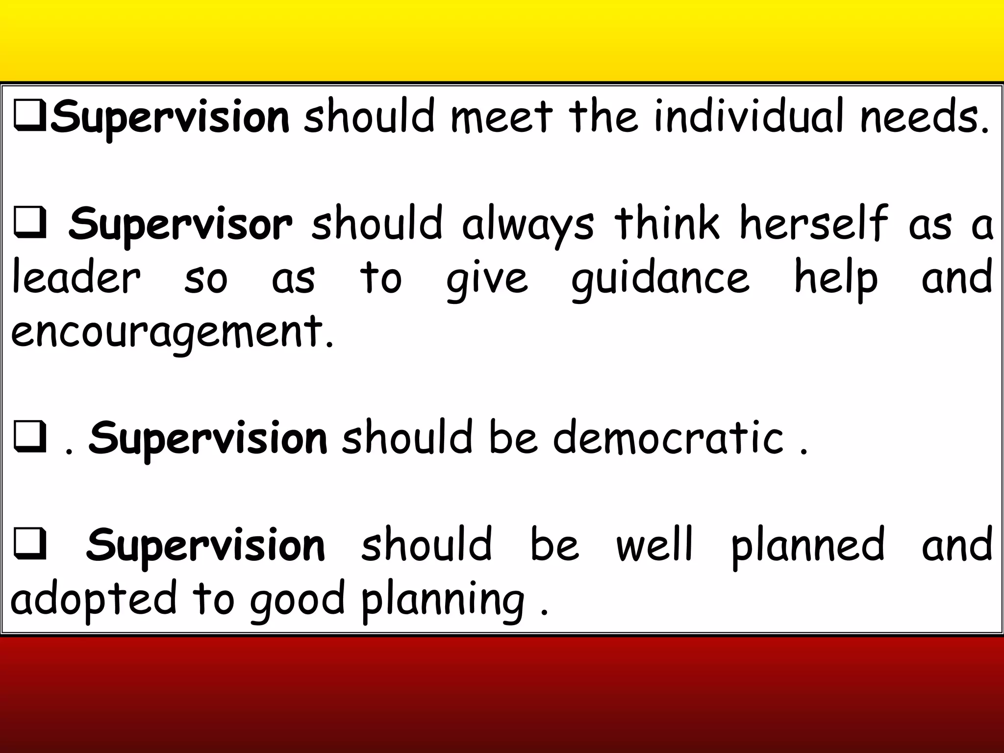 Supervision should meet the individual needs.
 Supervisor should always think herself as a
leader so as to give guidance help and
encouragement.
 . Supervision should be democratic .
 Supervision should be well planned and
adopted to good planning .
 