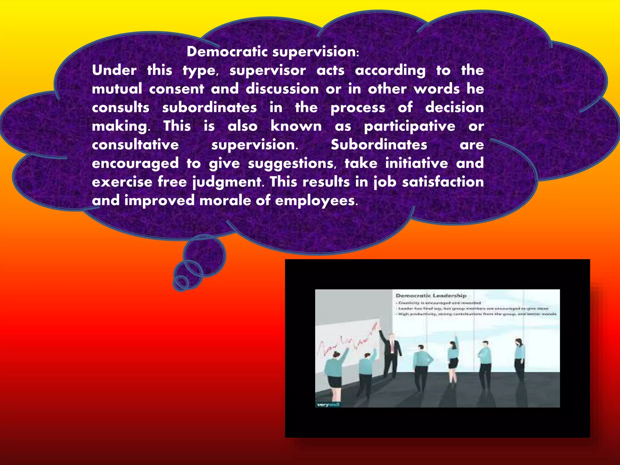 Democratic supervision:
Under this type, supervisor acts according to the
mutual consent and discussion or in other words he
consults subordinates in the process of decision
making. This is also known as participative or
consultative supervision. Subordinates are
encouraged to give suggestions, take initiative and
exercise free judgment. This results in job satisfaction
and improved morale of employees.
 