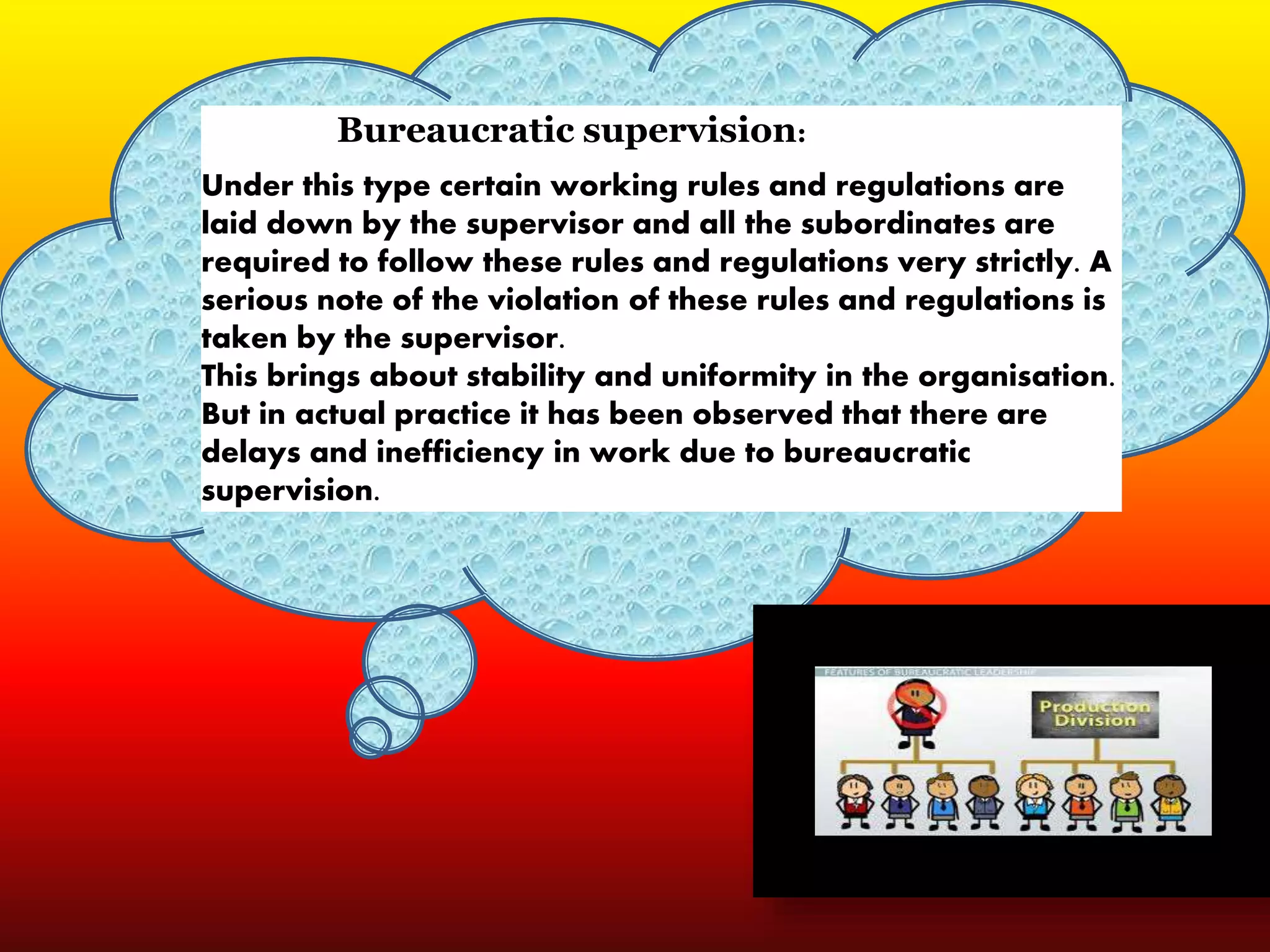 Bureaucratic supervision:
Under this type certain working rules and regulations are
laid down by the supervisor and all the subordinates are
required to follow these rules and regulations very strictly. A
serious note of the violation of these rules and regulations is
taken by the supervisor.
This brings about stability and uniformity in the organisation.
But in actual practice it has been observed that there are
delays and inefficiency in work due to bureaucratic
supervision.
 