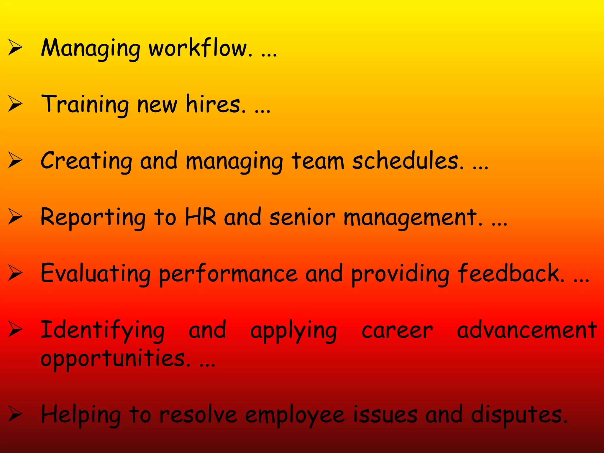  Managing workflow. ...
 Training new hires. ...
 Creating and managing team schedules. ...
 Reporting to HR and senior management. ...
 Evaluating performance and providing feedback. ...
 Identifying and applying career advancement
opportunities. ...
 Helping to resolve employee issues and disputes.
 