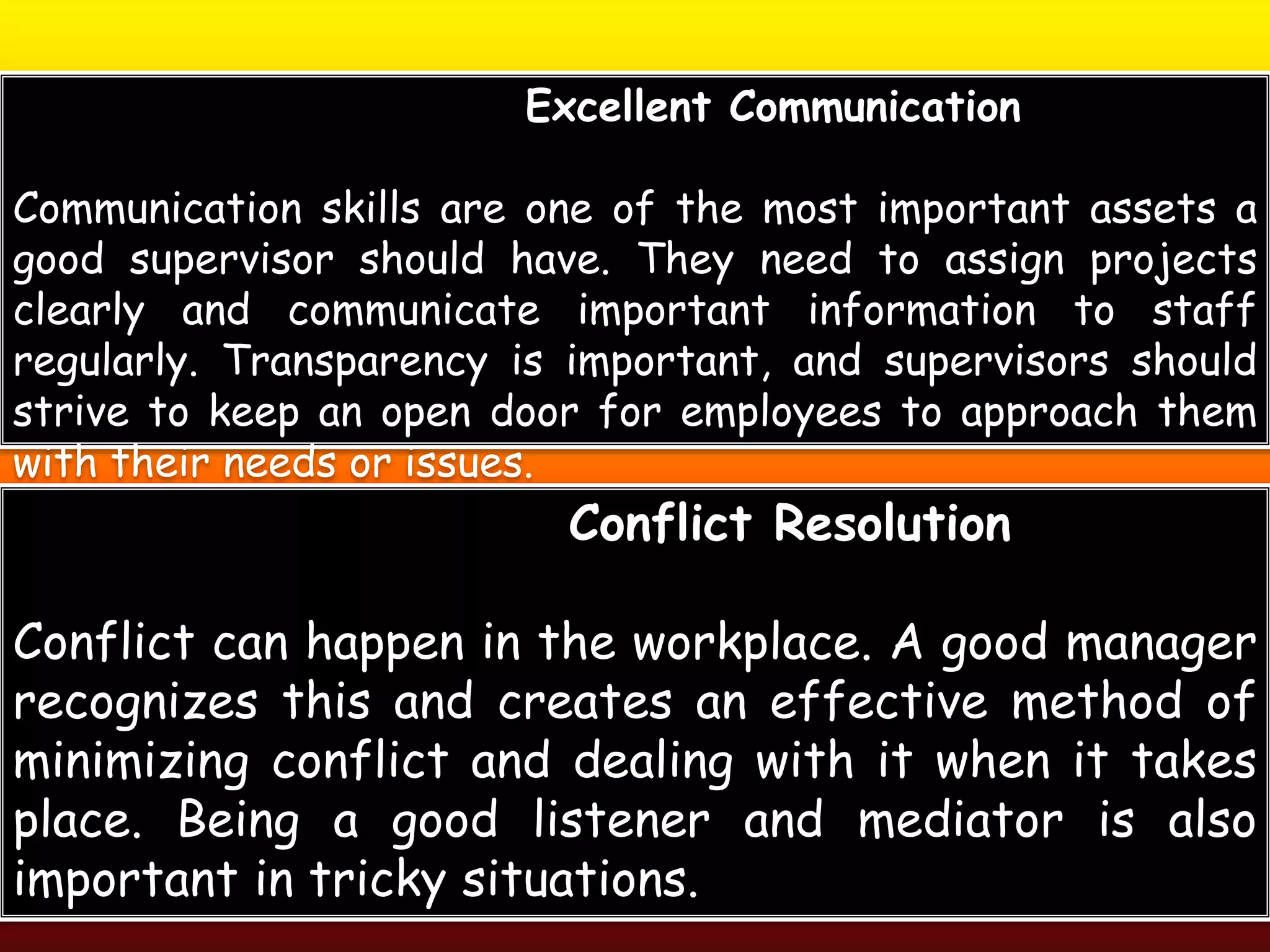 Excellent Communication
Communication skills are one of the most important assets a
good supervisor should have. They need to assign projects
clearly and communicate important information to staff
regularly. Transparency is important, and supervisors should
strive to keep an open door for employees to approach them
with their needs or issues.
Conflict Resolution
Conflict can happen in the workplace. A good manager
recognizes this and creates an effective method of
minimizing conflict and dealing with it when it takes
place. Being a good listener and mediator is also
important in tricky situations.
 