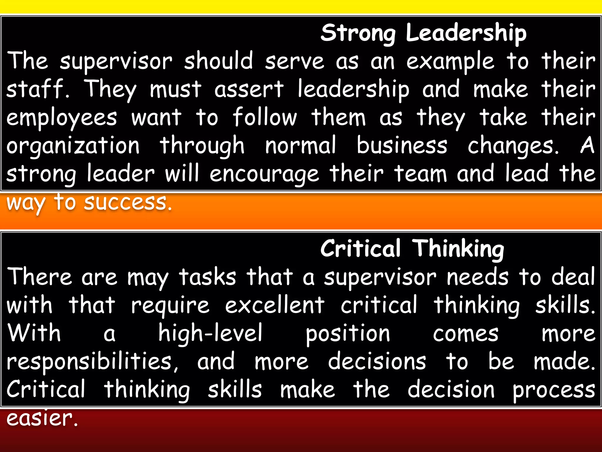 Strong Leadership
The supervisor should serve as an example to their
staff. They must assert leadership and make their
employees want to follow them as they take their
organization through normal business changes. A
strong leader will encourage their team and lead the
way to success.
Critical Thinking
There are may tasks that a supervisor needs to deal
with that require excellent critical thinking skills.
With a high-level position comes more
responsibilities, and more decisions to be made.
Critical thinking skills make the decision process
easier.
 