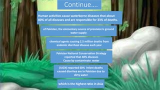 Continue….
Human activities cause waterborne diseases that about
80% of all diseases and are responsible for 33% of deaths.
of Pakistan, the elementary source of provision is ground
water supply
chemical agents causing 2.5 million deaths from
endemic diarrheal disease each year
Pakistan National Conservation Strategy
reported that 40% diseases
Cause by contaminate water
(IUCN) reported 60% Infant deaths
caused diarrhea are in Pakistan due to
dirty water
which is the highest ratio in Asia
 