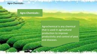 Agro-Chemicals:-
Agrochemical is any chemical
that is used in agricultural
production to improve
productivity and control of pest
and diseases.
Agro-Chemicals:-
 