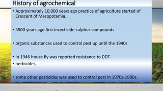 History of agrochemical
• Approximately 10,000 years ago practice of agriculture started of
Crescent of Mesopotamia.
• 4500 years ago first insecticide sulphur compounds
• organic substances used to control pest up until the 1940s
• In 1946 house fly was reported resistance to DDT.
• herbicides,
• some other pesticides was used to control pest in 1970s-1980s.
 