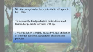 • Nicotine recognized as has a potential to kill a pest in
late 1600s.
• To increase the food production pesticide are used.
Demand of pesticide increased with age
• . Water pollution is mainly caused by heavy utilization
of water for domestic, agricultural, and industrial
purposes
 