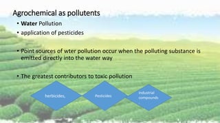 Agrochemical as pollutents
• Water Pollution
• application of pesticides
• Point sources of wter pollution occur when the polluting substance is
emitted directly into the water way
• The greatest contributors to toxic pollution
herbicides, Pesticides
industrial
compounds
.
 