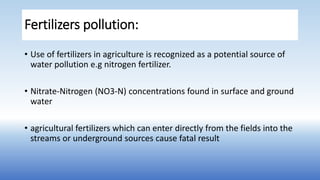 Fertilizers pollution:
• Use of fertilizers in agriculture is recognized as a potential source of
water pollution e.g nitrogen fertilizer.
• Nitrate-Nitrogen (NO3-N) concentrations found in surface and ground
water
• agricultural fertilizers which can enter directly from the fields into the
streams or underground sources cause fatal result
 