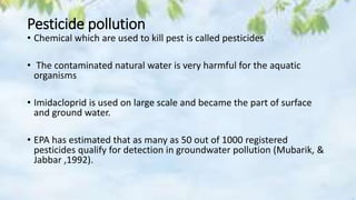 Pesticide pollution
• Chemical which are used to kill pest is called pesticides
• The contaminated natural water is very harmful for the aquatic
organisms
• Imidacloprid is used on large scale and became the part of surface
and ground water.
• EPA has estimated that as many as 50 out of 1000 registered
pesticides qualify for detection in groundwater pollution (Mubarik, &
Jabbar ,1992).
 