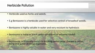 Herbicide Pollution
• Herbicide used as herbs and weeds.
• E.g Bentazone is a herbicide used for selective control of broadleaf weeds.
• Bentazone is highly soluble in water and very resistant to hydrolysis
• bentazone is liable to leach under conditions of extreme rainfall
• bentazone, as it usually occurs in drinking-water cause disease in water
living and water drinking organisms.
 