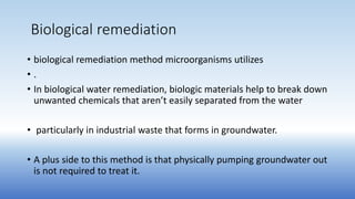 Biological remediation
• biological remediation method microorganisms utilizes
• .
• In biological water remediation, biologic materials help to break down
unwanted chemicals that aren’t easily separated from the water
• particularly in industrial waste that forms in groundwater.
• A plus side to this method is that physically pumping groundwater out
is not required to treat it.
 