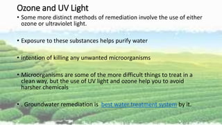 Ozone and UV Light
• Some more distinct methods of remediation involve the use of either
ozone or ultraviolet light.
• Exposure to these substances helps purify water
• intention of killing any unwanted microorganisms
• Microorganisms are some of the more difficult things to treat in a
clean way, but the use of UV light and ozone help you to avoid
harsher chemicals
• . Groundwater remediation is best water treatment system by it.
 