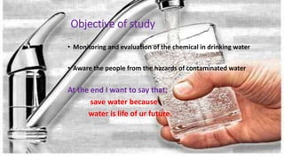 Objective of study
• Monitoring and evaluation of the chemical in drinking water
• Aware the people from the hazards of contaminated water
At the end I want to say that;
save water because
water is life of ur future.
 