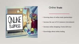 Online Trade
• Growing share of online trade (partnership)
• Increase the user of E-Commerce (investment)
• Increase online shopping ( home delivery)
• Knowledge about online trading
 