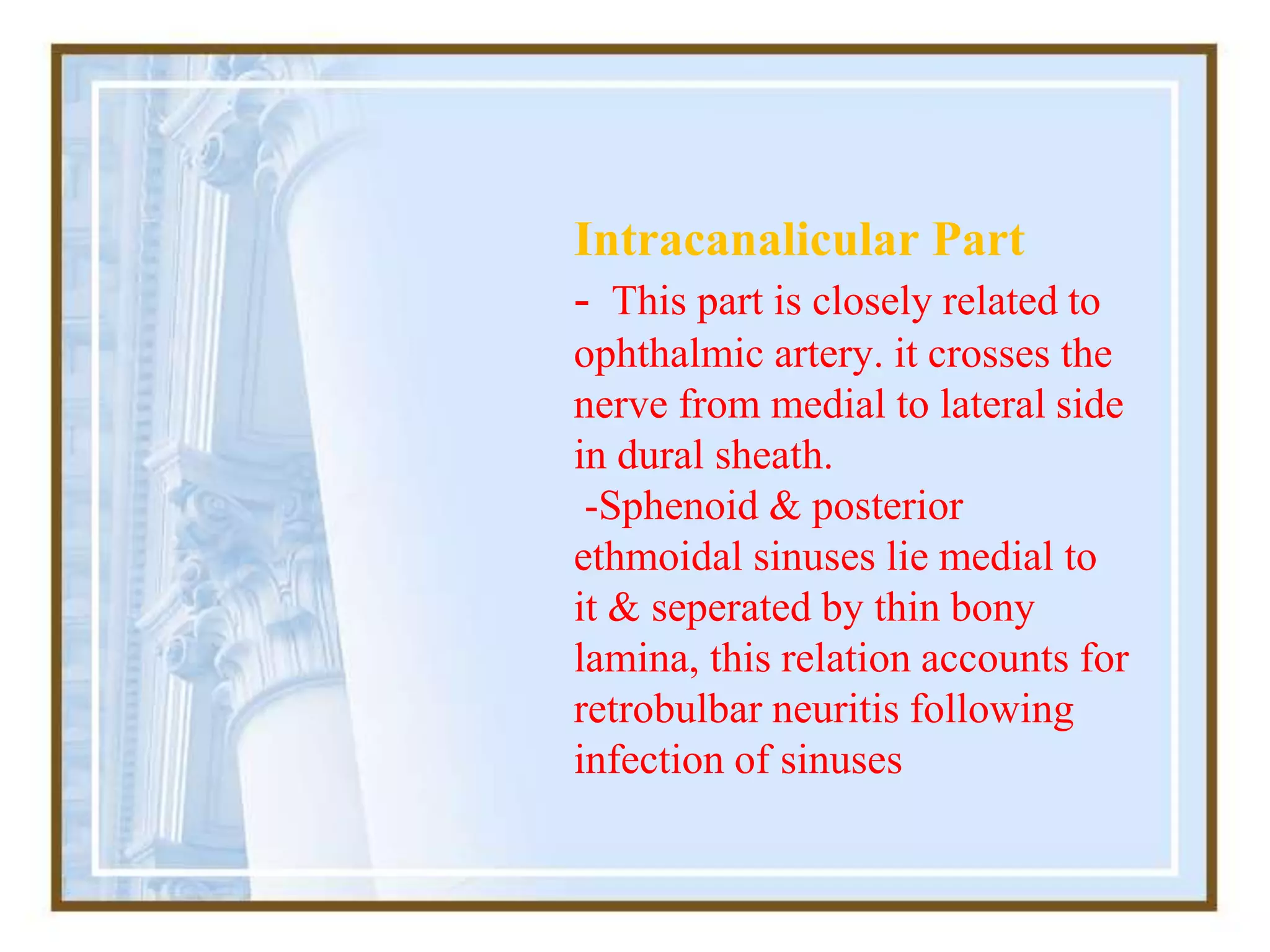Intracanalicular Part
- This part is closely related to
ophthalmic artery. it crosses the
nerve from medial to lateral side
in dural sheath.
-Sphenoid & posterior
ethmoidal sinuses lie medial to
it & seperated by thin bony
lamina, this relation accounts for
retrobulbar neuritis following
infection of sinuses
 