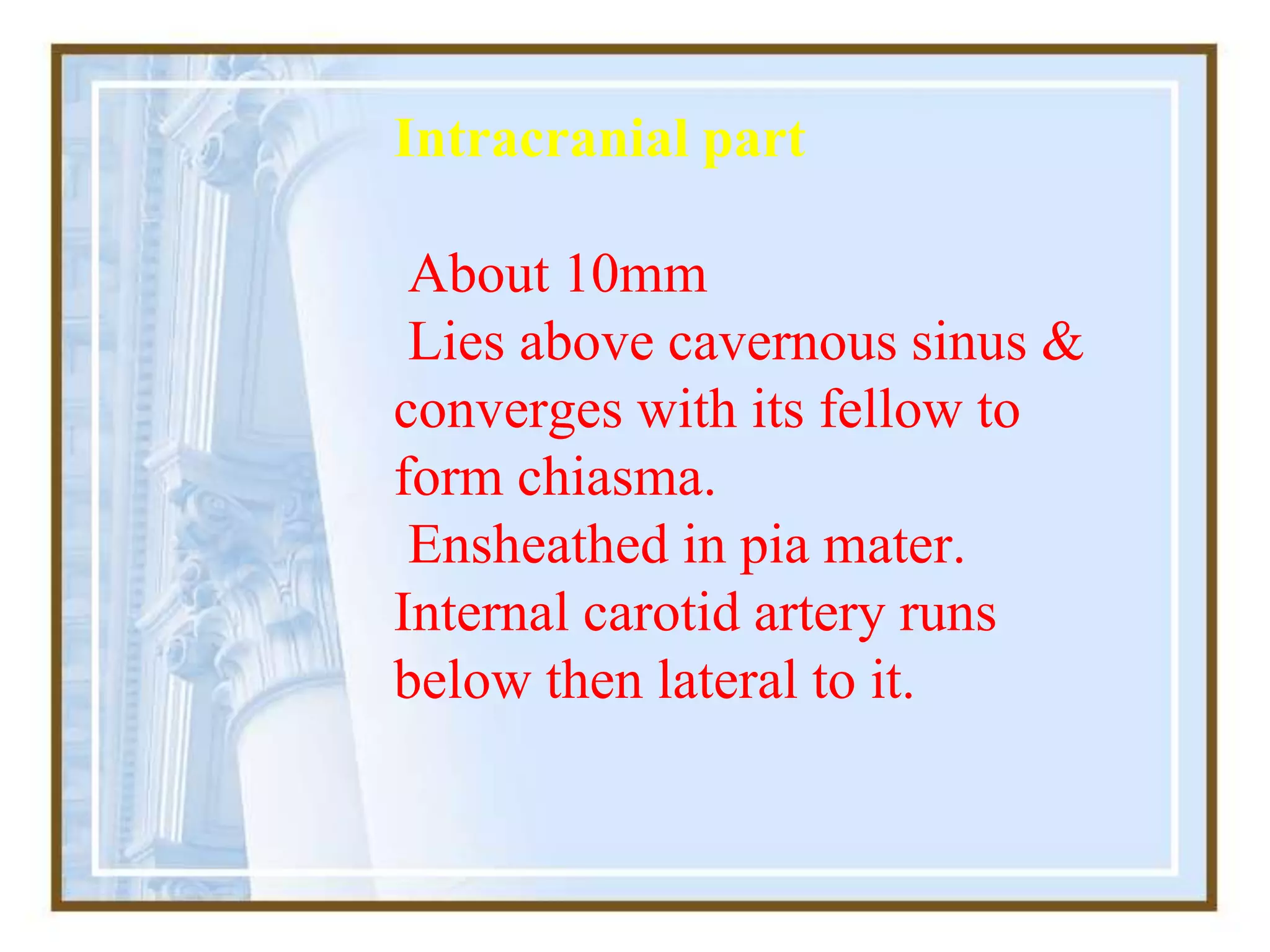 Intracranial part
About 10mm
Lies above cavernous sinus &
converges with its fellow to
form chiasma.
Ensheathed in pia mater.
Internal carotid artery runs
below then lateral to it.
 
