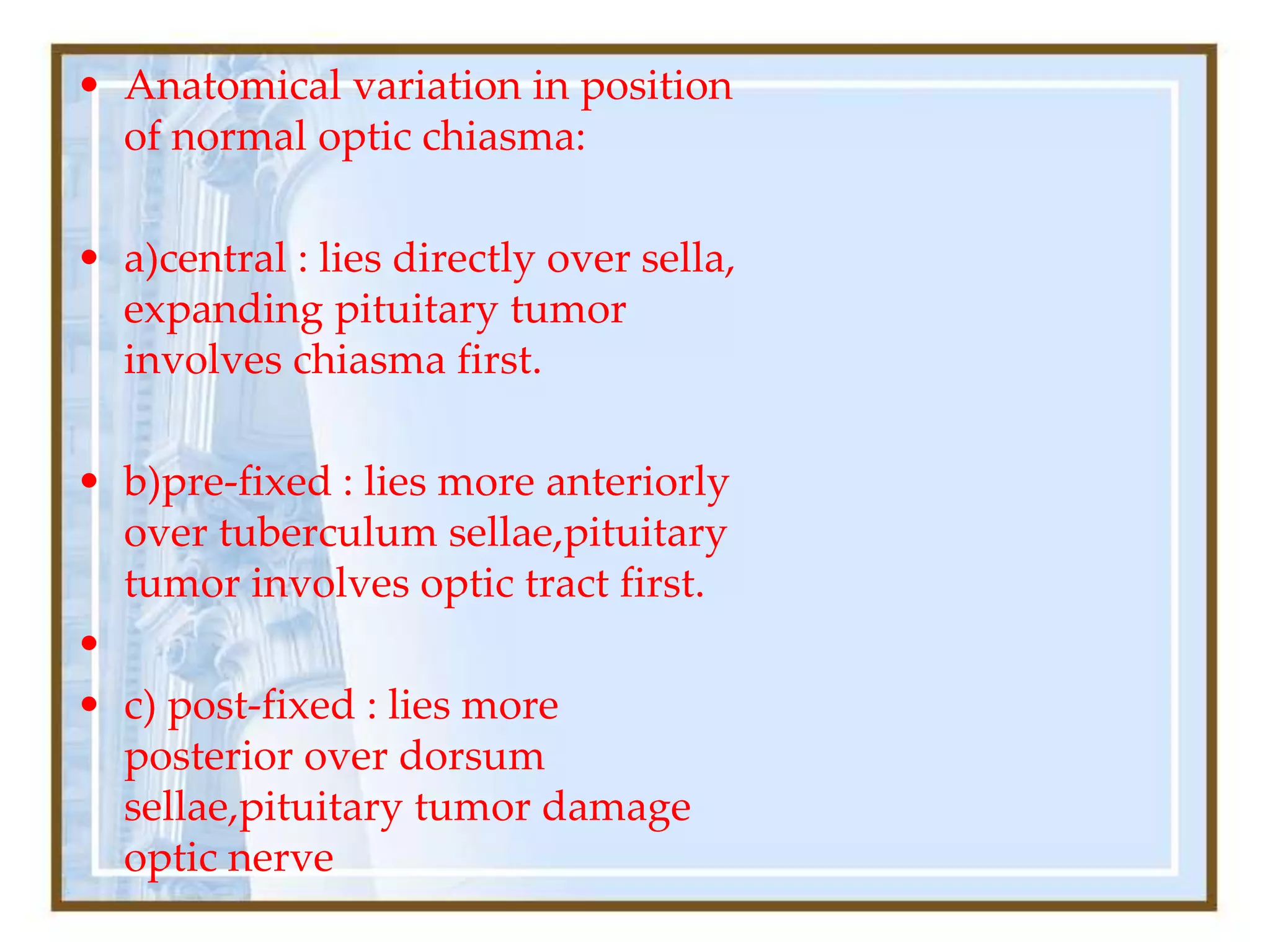 • Anatomical variation in position
of normal optic chiasma:
• a)central : lies directly over sella,
expanding pituitary tumor
involves chiasma first.
• b)pre-fixed : lies more anteriorly
over tuberculum sellae,pituitary
tumor involves optic tract first.
•
• c) post-fixed : lies more
posterior over dorsum
sellae,pituitary tumor damage
optic nerve
 