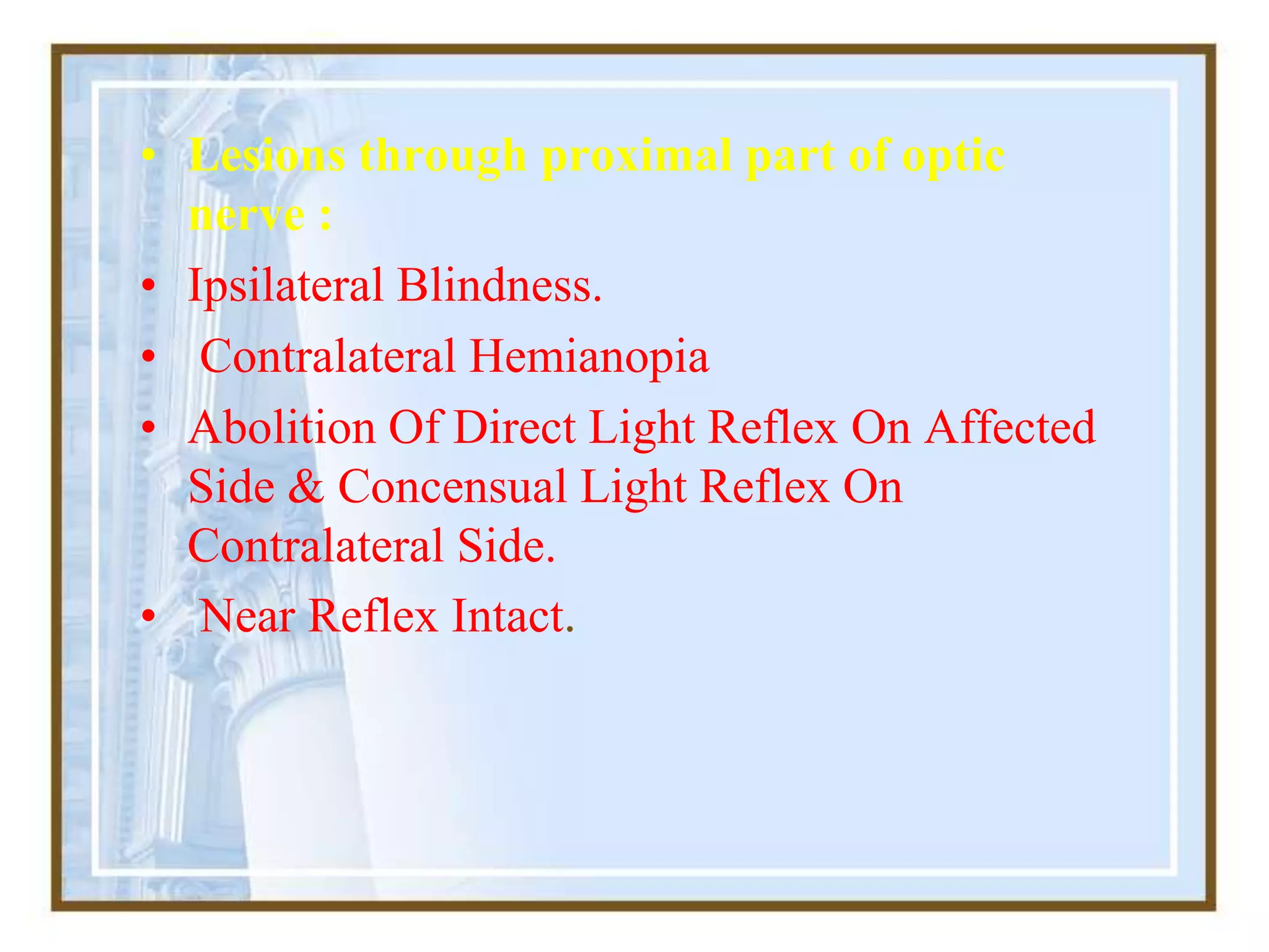 • Lesions through proximal part of optic
nerve :
• Ipsilateral Blindness.
• Contralateral Hemianopia
• Abolition Of Direct Light Reflex On Affected
Side & Concensual Light Reflex On
Contralateral Side.
• Near Reflex Intact.
 