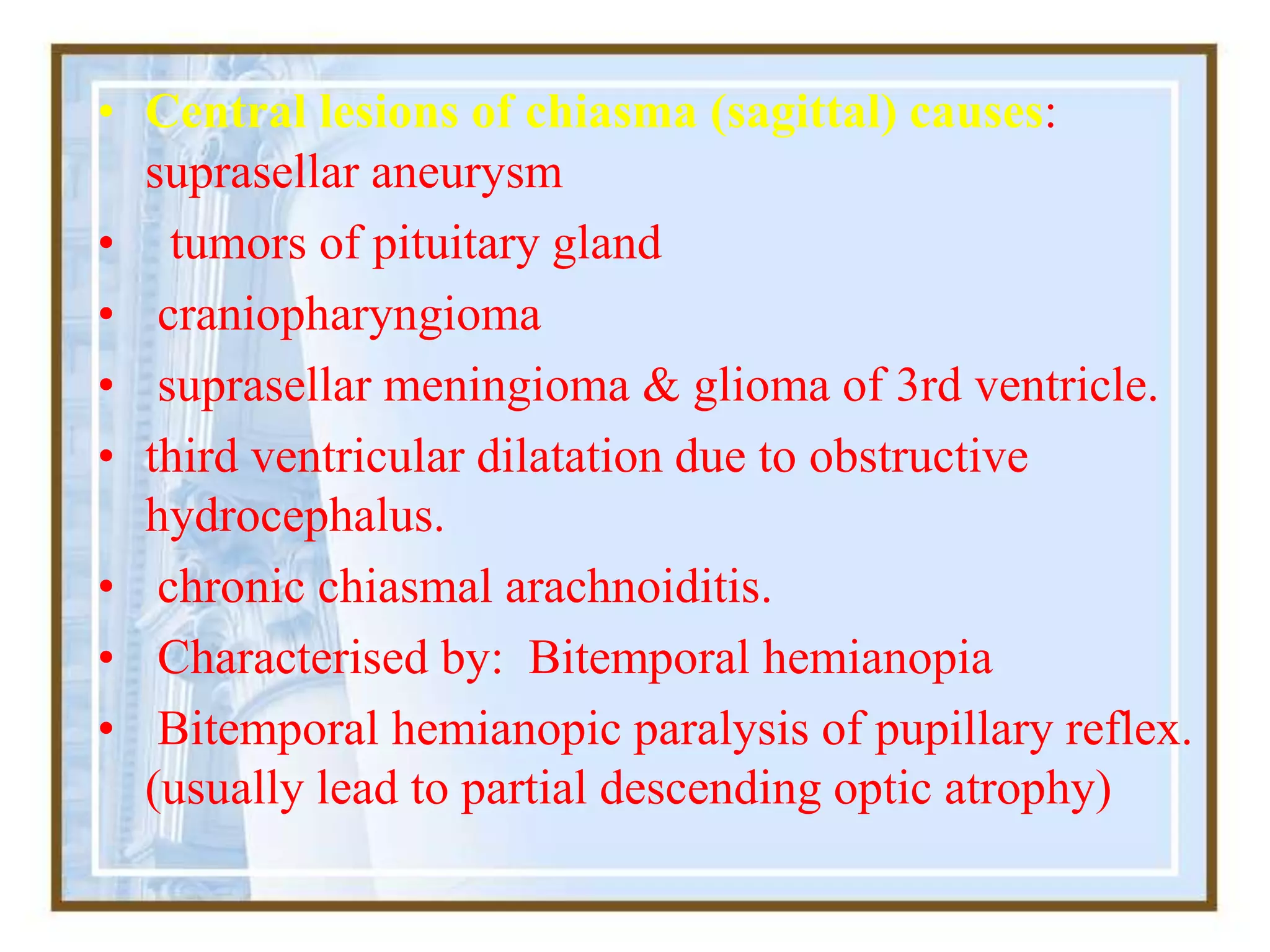 • Central lesions of chiasma (sagittal) causes:
suprasellar aneurysm
• tumors of pituitary gland
• craniopharyngioma
• suprasellar meningioma & glioma of 3rd ventricle.
• third ventricular dilatation due to obstructive
hydrocephalus.
• chronic chiasmal arachnoiditis.
• Characterised by: Bitemporal hemianopia
• Bitemporal hemianopic paralysis of pupillary reflex.
(usually lead to partial descending optic atrophy)
 