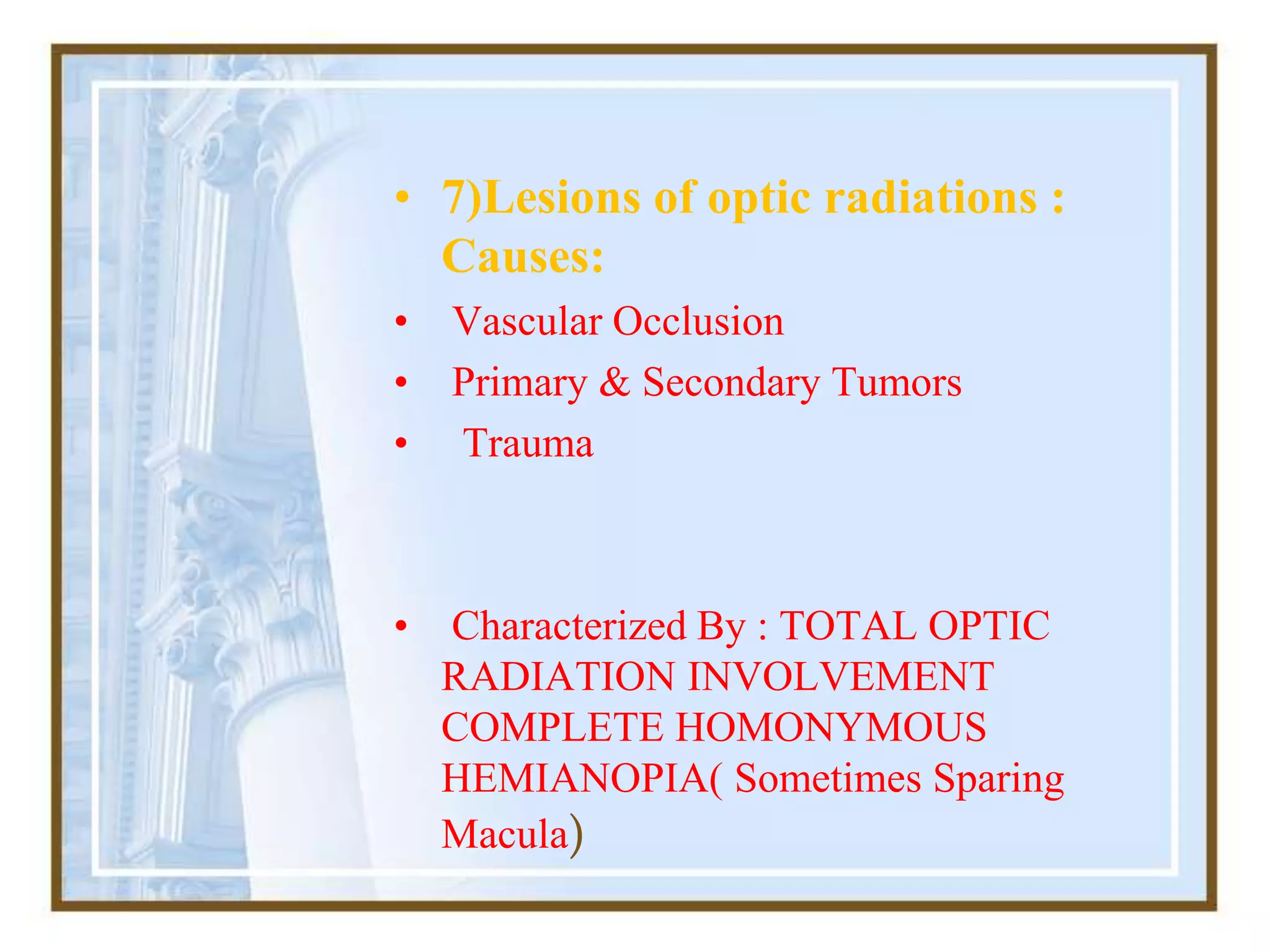 • 7)Lesions of optic radiations :
Causes:
• Vascular Occlusion
• Primary & Secondary Tumors
• Trauma
• Characterized By : TOTAL OPTIC
RADIATION INVOLVEMENT
COMPLETE HOMONYMOUS
HEMIANOPIA( Sometimes Sparing
Macula)
 