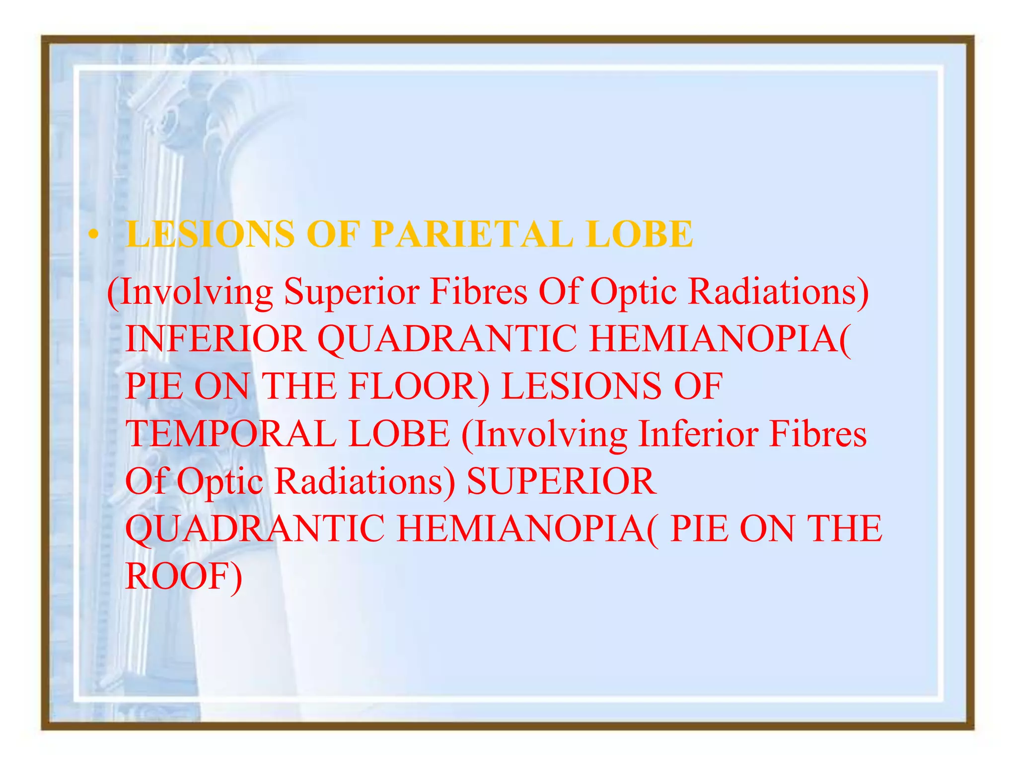 • LESIONS OF PARIETAL LOBE
(Involving Superior Fibres Of Optic Radiations)
INFERIOR QUADRANTIC HEMIANOPIA(
PIE ON THE FLOOR) LESIONS OF
TEMPORAL LOBE (Involving Inferior Fibres
Of Optic Radiations) SUPERIOR
QUADRANTIC HEMIANOPIA( PIE ON THE
ROOF)
 