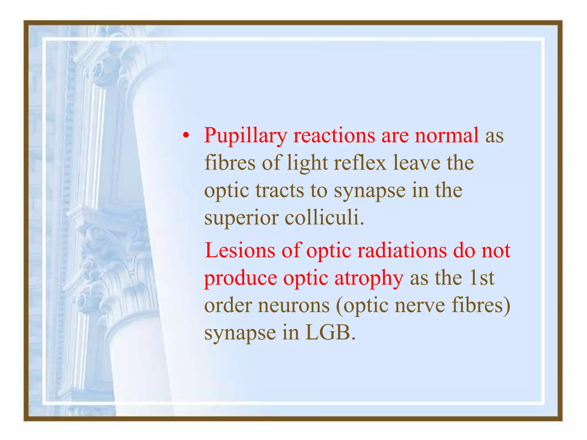 • Pupillary reactions are normal as
fibres of light reflex leave the
optic tracts to synapse in the
superior colliculi.
Lesions of optic radiations do not
produce optic atrophy as the 1st
order neurons (optic nerve fibres)
synapse in LGB.
 
