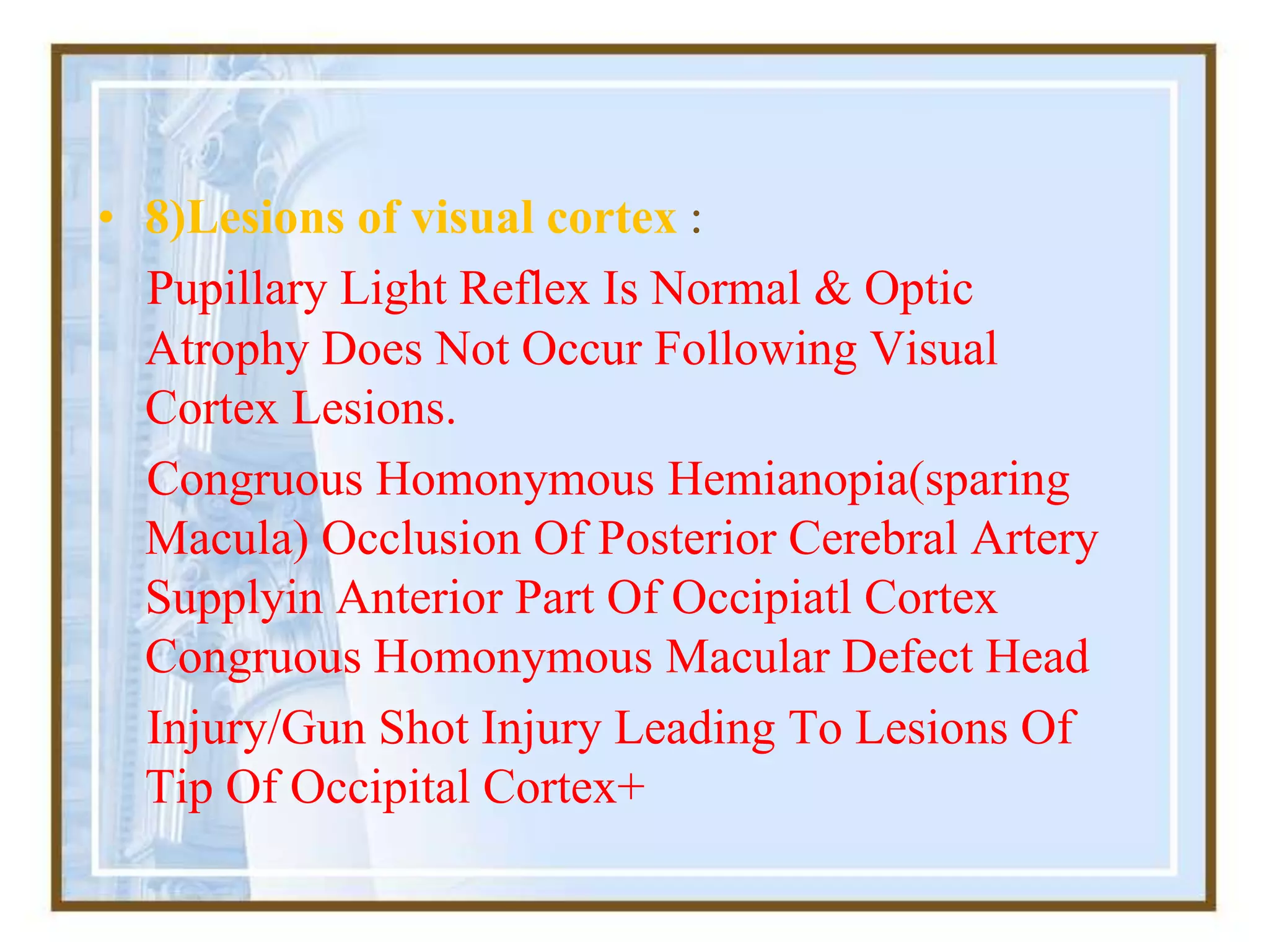 • 8)Lesions of visual cortex :
Pupillary Light Reflex Is Normal & Optic
Atrophy Does Not Occur Following Visual
Cortex Lesions.
Congruous Homonymous Hemianopia(sparing
Macula) Occlusion Of Posterior Cerebral Artery
Supplyin Anterior Part Of Occipiatl Cortex
Congruous Homonymous Macular Defect Head
Injury/Gun Shot Injury Leading To Lesions Of
Tip Of Occipital Cortex+
 