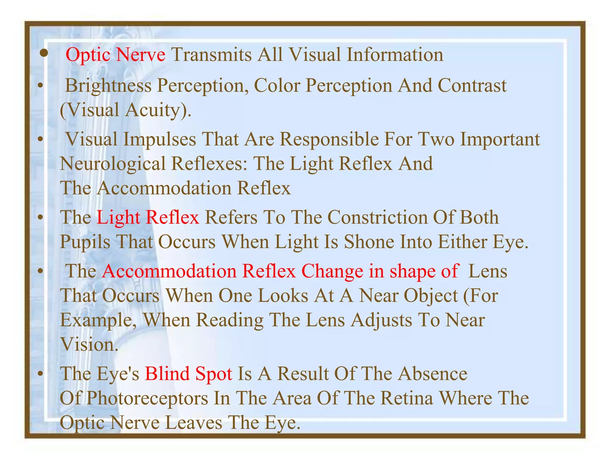 • Optic Nerve Transmits All Visual Information
• Brightness Perception, Color Perception And Contrast
(Visual Acuity).
• Visual Impulses That Are Responsible For Two Important
Neurological Reflexes: The Light Reflex And
The Accommodation Reflex
• The Light Reflex Refers To The Constriction Of Both
Pupils That Occurs When Light Is Shone Into Either Eye.
• The Accommodation Reflex Change in shape of Lens
That Occurs When One Looks At A Near Object (For
Example, When Reading The Lens Adjusts To Near
Vision.
• The Eye's Blind Spot Is A Result Of The Absence
Of Photoreceptors In The Area Of The Retina Where The
Optic Nerve Leaves The Eye.
 
