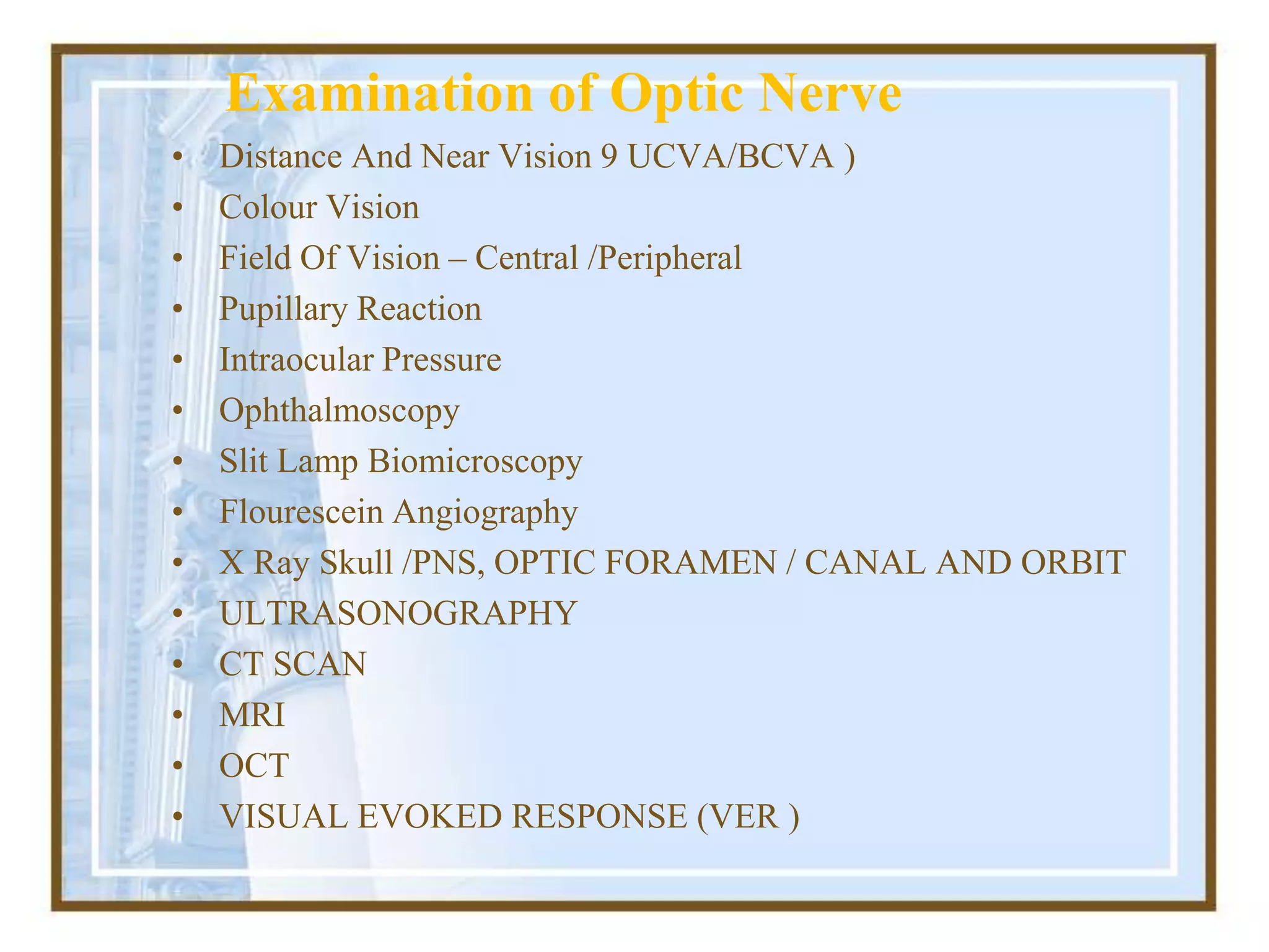 Examination of Optic Nerve
• Distance And Near Vision 9 UCVA/BCVA )
• Colour Vision
• Field Of Vision – Central /Peripheral
• Pupillary Reaction
• Intraocular Pressure
• Ophthalmoscopy
• Slit Lamp Biomicroscopy
• Flourescein Angiography
• X Ray Skull /PNS, OPTIC FORAMEN / CANAL AND ORBIT
• ULTRASONOGRAPHY
• CT SCAN
• MRI
• OCT
• VISUAL EVOKED RESPONSE (VER )
 