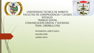 UNIVERSIDAD TECNICA DE AMBATO
FACULTAD DE JURISPRUDENCIA Y CICNIAS
SOCIALES
TRABAJO SOCIAL
COMUNICACION DIGITAL Y SOCIEDAD
TEMA: CIBERBULLYNG
INTEGRANTES: LISBETH QUILO
MAJORIE ESPIN
JAZMIN TARCO
 