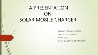 A PRESENTATION
ON
SOLAR MOBILE CHARGER
SASWATI SOUMYA SHARMA
Regd. no-1721105049
Roll no-35337
Branch-ELECTRICAL ENGINEERING
 