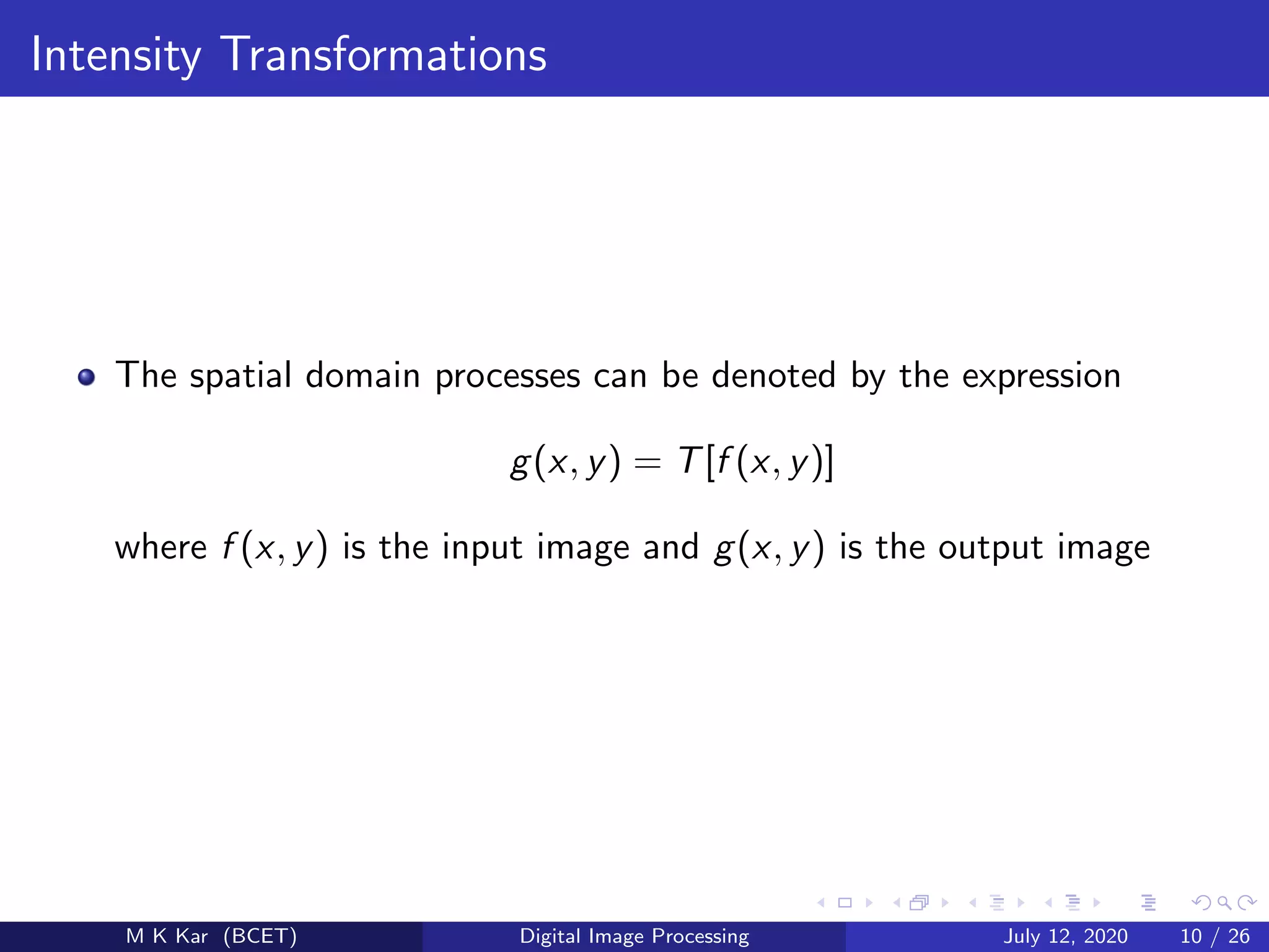 Intensity Transformations
The spatial domain processes can be denoted by the expression
g(x, y) = T[f (x, y)]
where f (x, y) is the input image and g(x, y) is the output image
M K Kar (BCET) Digital Image Processing July 12, 2020 10 / 26
 