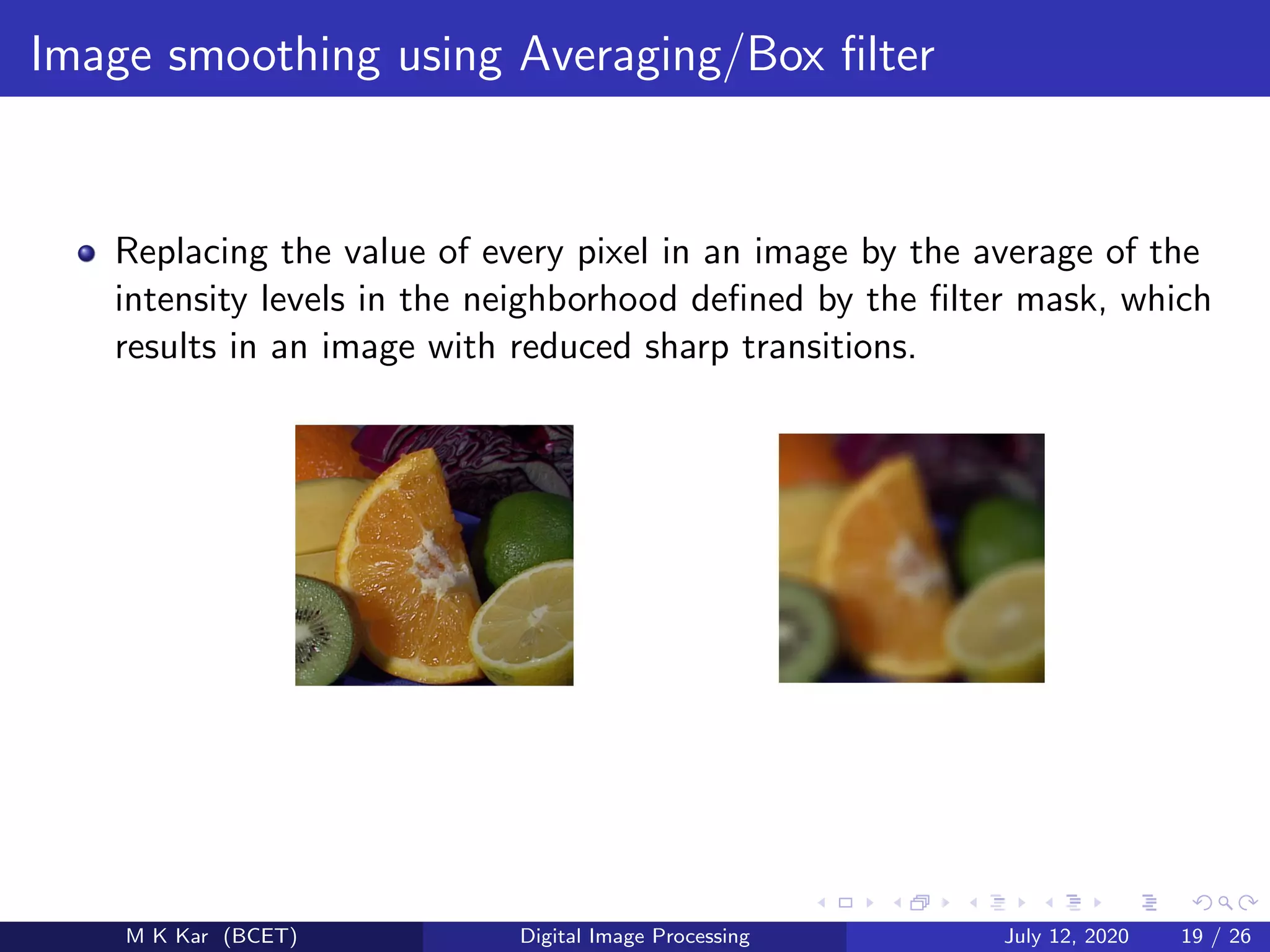 Image smoothing using Averaging/Box ﬁlter
Replacing the value of every pixel in an image by the average of the
intensity levels in the neighborhood deﬁned by the ﬁlter mask, which
results in an image with reduced sharp transitions.
M K Kar (BCET) Digital Image Processing July 12, 2020 19 / 26
 
