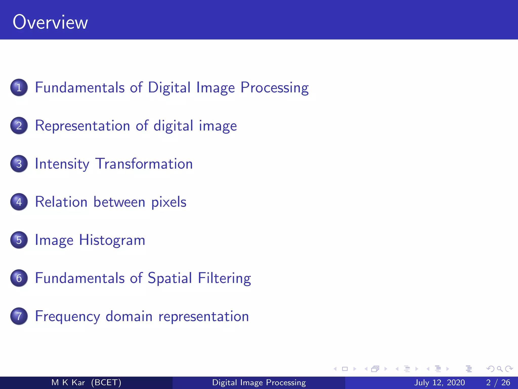 Overview
1 Fundamentals of Digital Image Processing
2 Representation of digital image
3 Intensity Transformation
4 Relation between pixels
5 Image Histogram
6 Fundamentals of Spatial Filtering
7 Frequency domain representation
M K Kar (BCET) Digital Image Processing July 12, 2020 2 / 26
 