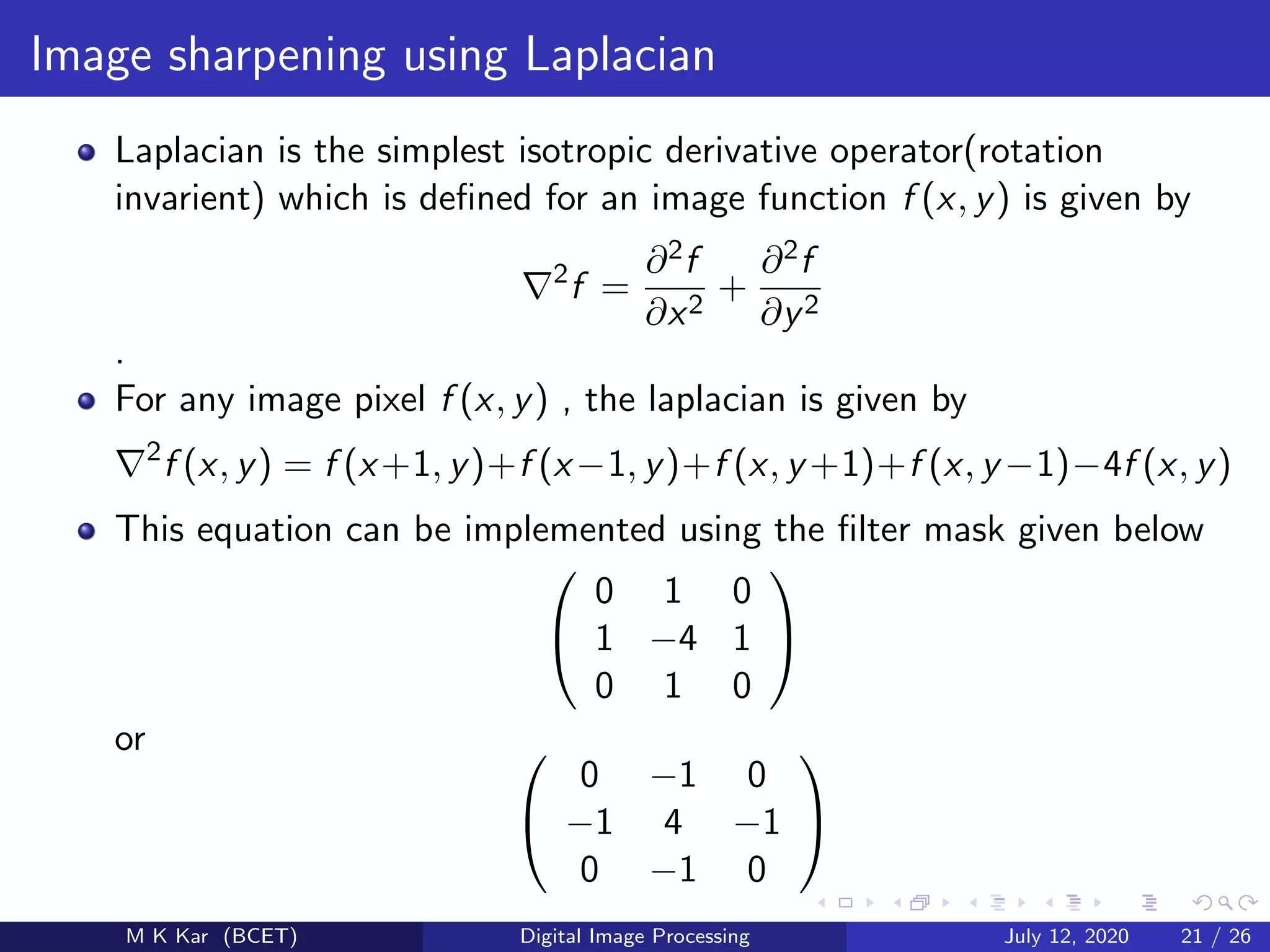 Image sharpening using Laplacian
Laplacian is the simplest isotropic derivative operator(rotation
invarient) which is deﬁned for an image function f (x, y) is given by
2
f =
∂2f
∂x2
+
∂2f
∂y2
.
For any image pixel f (x, y) , the laplacian is given by
2
f (x, y) = f (x+1, y)+f (x−1, y)+f (x, y +1)+f (x, y −1)−4f (x, y)
This equation can be implemented using the ﬁlter mask given below


0 1 0
1 −4 1
0 1 0


or 

0 −1 0
−1 4 −1
0 −1 0


M K Kar (BCET) Digital Image Processing July 12, 2020 21 / 26
 