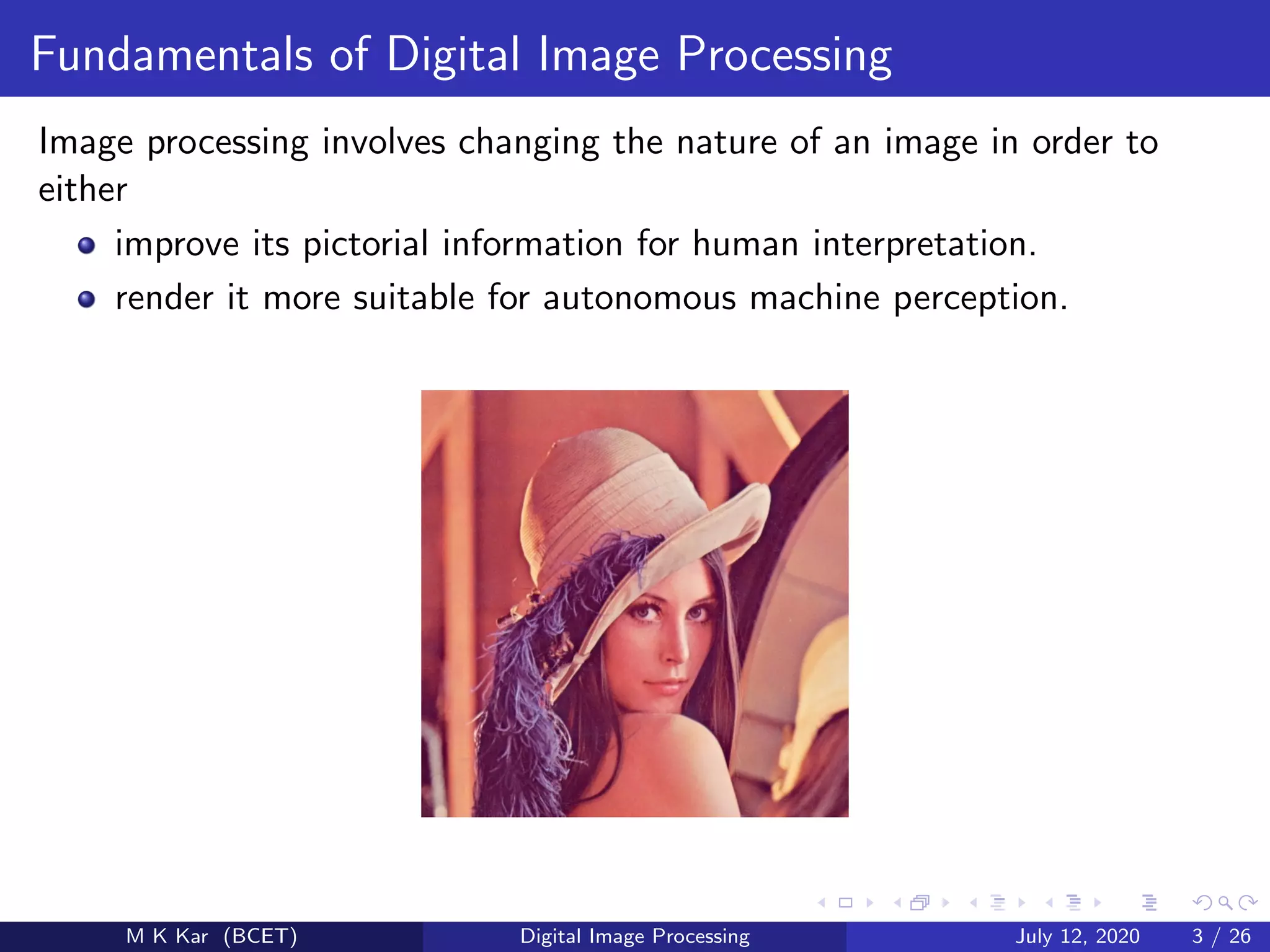 Fundamentals of Digital Image Processing
Image processing involves changing the nature of an image in order to
either
improve its pictorial information for human interpretation.
render it more suitable for autonomous machine perception.
M K Kar (BCET) Digital Image Processing July 12, 2020 3 / 26
 