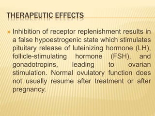 THERAPEUTIC EFFECTS
 Inhibition of receptor replenishment results in
a false hypoestrogenic state which stimulates
pituitary release of luteinizing hormone (LH),
follicle-stimulating hormone (FSH), and
gonadotropins, leading to ovarian
stimulation. Normal ovulatory function does
not usually resume after treatment or after
pregnancy.
 