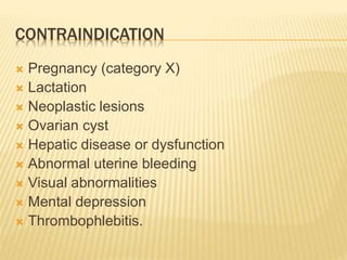 CONTRAINDICATION
 Pregnancy (category X)
 Lactation
 Neoplastic lesions
 Ovarian cyst
 Hepatic disease or dysfunction
 Abnormal uterine bleeding
 Visual abnormalities
 Mental depression
 Thrombophlebitis.
 