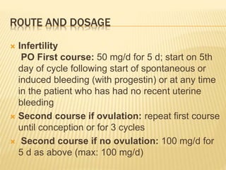 ROUTE AND DOSAGE
 Infertility
PO First course: 50 mg/d for 5 d; start on 5th
day of cycle following start of spontaneous or
induced bleeding (with progestin) or at any time
in the patient who has had no recent uterine
bleeding
 Second course if ovulation: repeat first course
until conception or for 3 cycles
 Second course if no ovulation: 100 mg/d for
5 d as above (max: 100 mg/d)
 